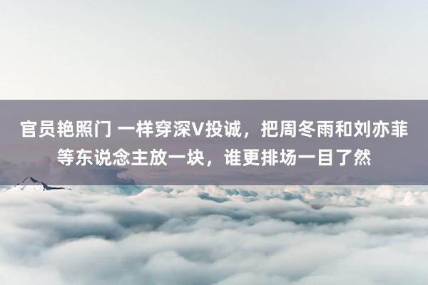 官员艳照门 一样穿深V投诚，把周冬雨和刘亦菲等东说念主放一块，谁更排场一目了然