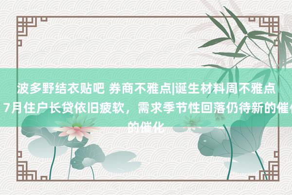 波多野结衣贴吧 券商不雅点|诞生材料周不雅点：7月住户长贷依旧疲软，需求季节性回落仍待新的催化