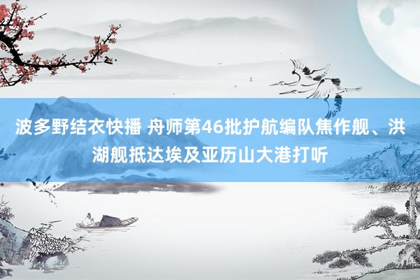 波多野结衣快播 舟师第46批护航编队焦作舰、洪湖舰抵达埃及亚历山大港打听