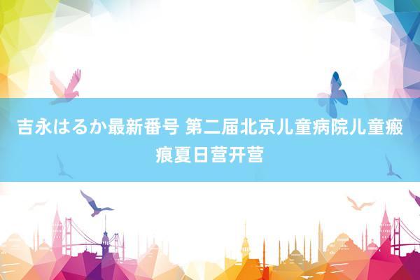 吉永はるか最新番号 第二届北京儿童病院儿童瘢痕夏日营开营