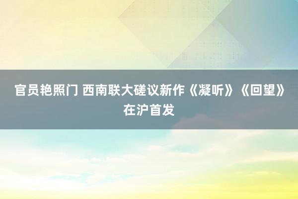 官员艳照门 西南联大磋议新作《凝听》《回望》在沪首发