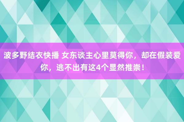 波多野结衣快播 女东谈主心里莫得你，却在假装爱你，逃不出有这4个显然推崇！