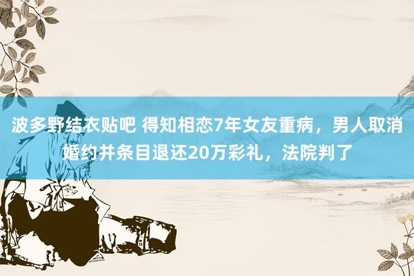 波多野结衣贴吧 得知相恋7年女友重病，男人取消婚约并条目退还20万彩礼，法院判了