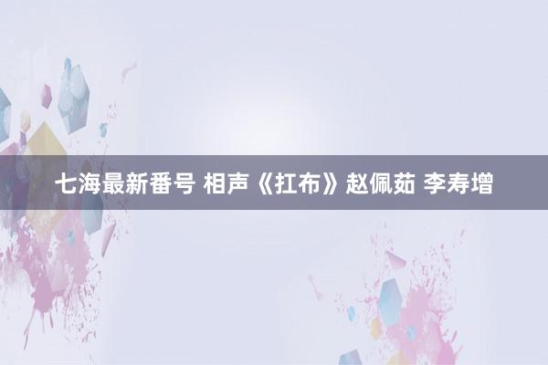 七海最新番号 相声《扛布》赵佩茹 李寿增