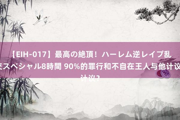 【EIH-017】最高の絶頂！ハーレム逆レイプ乱交スペシャル8時間 90%的罪行和不自在王人与他计议？