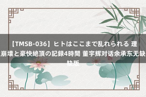 【TMSB-036】ヒトはここまで乱れられる 理性崩壊と豪快絶頂の記録4時間 董宇辉对话余承东无缺版