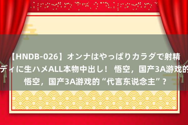 【HNDB-026】オンナはやっぱりカラダで射精する 厳選美巨乳ボディに生ハメALL本物中出し！ 悟空，国产3A游戏的“代言东说念主”？