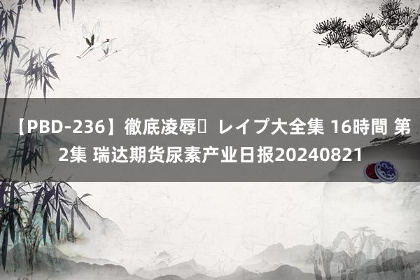 【PBD-236】徹底凌辱・レイプ大全集 16時間 第2集 瑞达期货尿素产业日报20240821