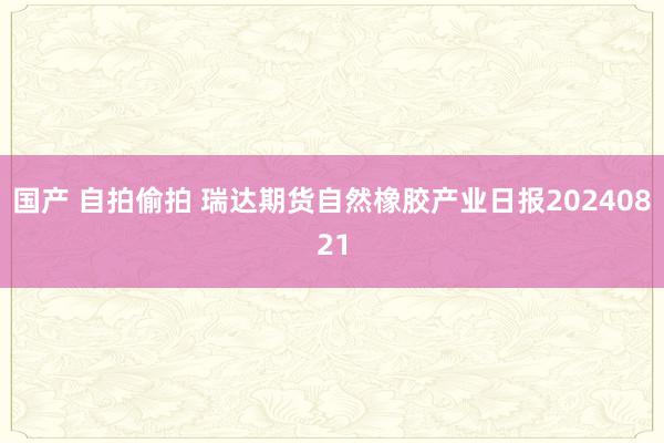 国产 自拍偷拍 瑞达期货自然橡胶产业日报20240821