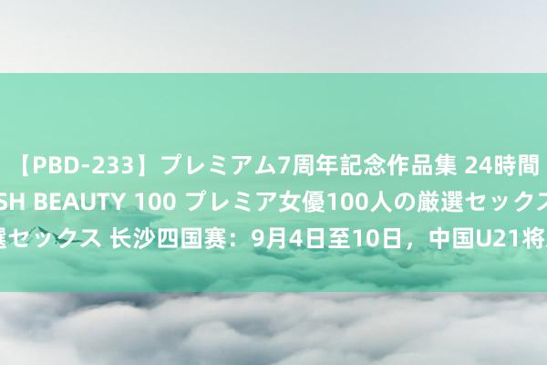 【PBD-233】プレミアム7周年記念作品集 24時間 PREMIUM STYLISH BEAUTY 100 プレミア女優100人の厳選セックス 长沙四国赛：9月4日至10日，中国U21将对阵越南、乌兹别克、大马