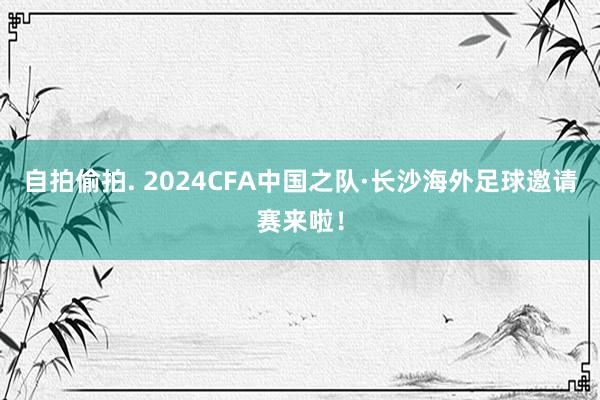 自拍偷拍. 2024CFA中国之队·长沙海外足球邀请赛来啦！