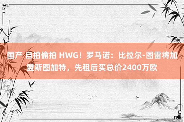 国产 自拍偷拍 HWG！罗马诺：比拉尔-图雷将加盟斯图加特，先租后买总价2400万欧