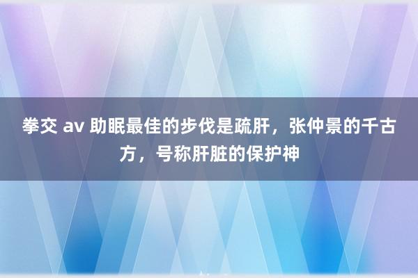 拳交 av 助眠最佳的步伐是疏肝，张仲景的千古方，号称肝脏的保护神