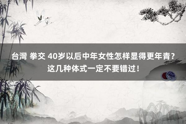 台灣 拳交 40岁以后中年女性怎样显得更年青？这几种体式一定不要错过！