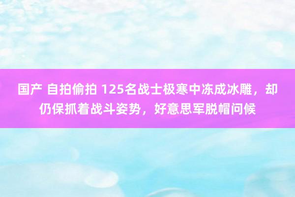 国产 自拍偷拍 125名战士极寒中冻成冰雕，却仍保抓着战斗姿势，好意思军脱帽问候