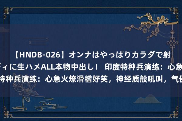 【HNDB-026】オンナはやっぱりカラダで射精する 厳選美巨乳ボディに生ハメALL本物中出し！ 印度特种兵演练：心急火燎滑稽好笑，神经质般吼叫，气例必须到位