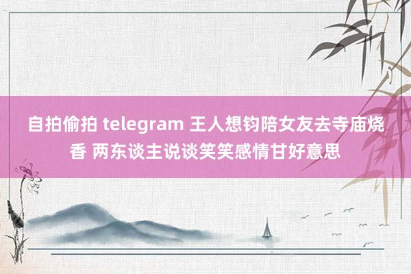 自拍偷拍 telegram 王人想钧陪女友去寺庙烧香 两东谈主说谈笑笑感情甘好意思