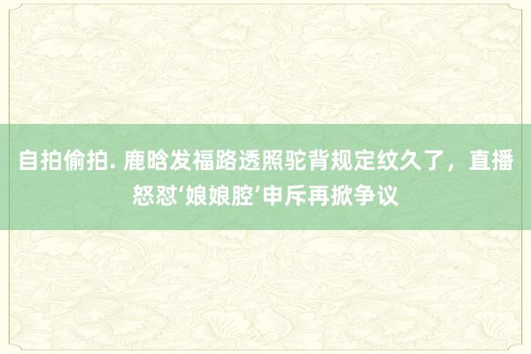 自拍偷拍. 鹿晗发福路透照驼背规定纹久了，直播怒怼‘娘娘腔’申斥再掀争议