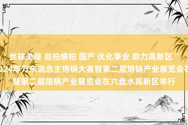 丝袜美腿 自拍偷拍 国产 优化事业 助力高新区“会展经济”发展 | 2024年万东说念主烙锅大赛暨第二届烙锅产业展览会在六盘水高新区举行