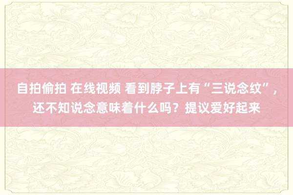 自拍偷拍 在线视频 看到脖子上有“三说念纹”，还不知说念意味着什么吗？提议爱好起来