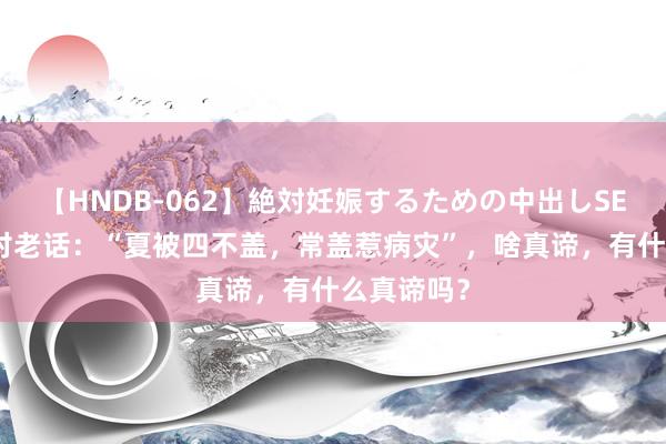 【HNDB-062】絶対妊娠するための中出しSEX！！ 农村老话：“夏被四不盖，常盖惹病灾”，啥真谛，有什么真谛吗？