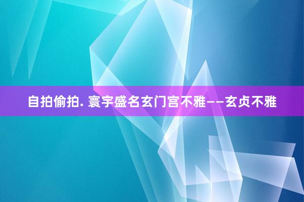 自拍偷拍. 寰宇盛名玄门宫不雅——玄贞不雅