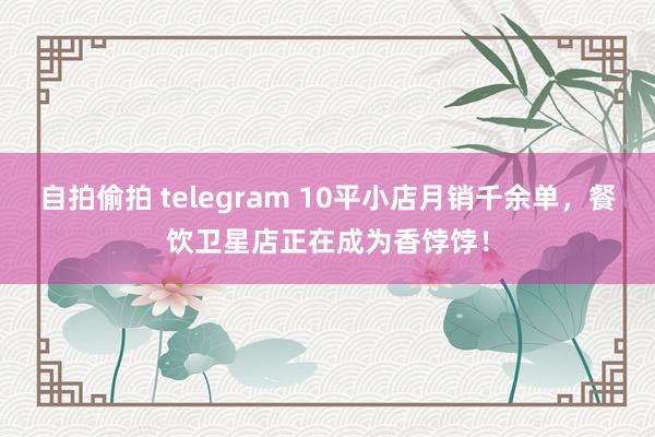 自拍偷拍 telegram 10平小店月销千余单，餐饮卫星店正在成为香饽饽！