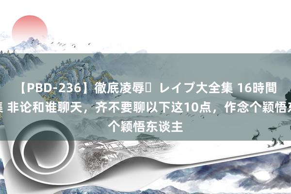 【PBD-236】徹底凌辱・レイプ大全集 16時間 第2集 非论和谁聊天，齐不要聊以下这10点，作念个颖悟东谈主