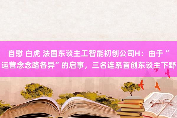 自慰 白虎 法国东谈主工智能初创公司H：由于“运营念念路各异”的启事，三名连系首创东谈主下野