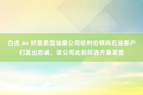 白虎 av 好意思国油服公司哈利伯顿向石油客户们发出劝诫，该公司此前际遇齐集紧要