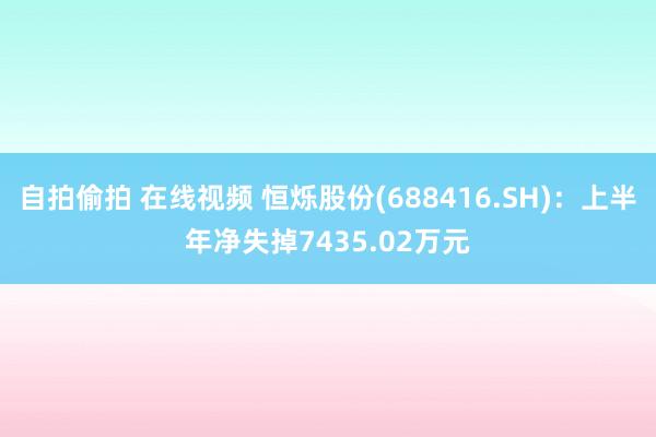 自拍偷拍 在线视频 恒烁股份(688416.SH)：上半年净失掉7435.02万元