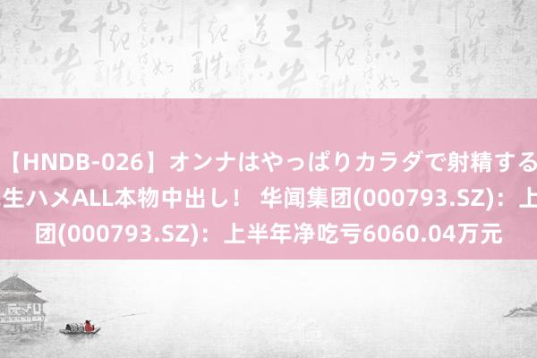 【HNDB-026】オンナはやっぱりカラダで射精する 厳選美巨乳ボディに生ハメALL本物中出し！ 华闻集团(000793.SZ)：上半年净吃亏6060.04万元