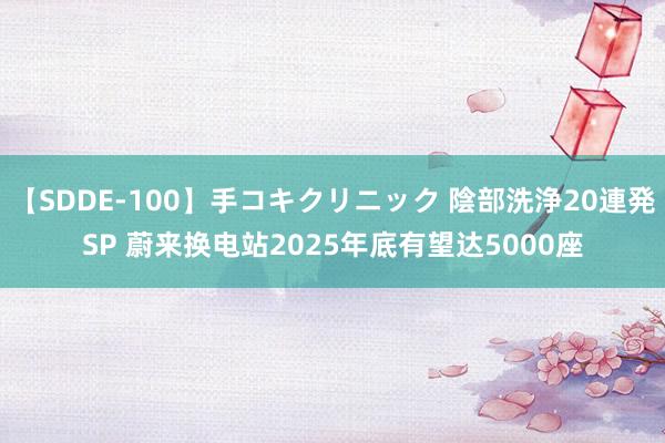 【SDDE-100】手コキクリニック 陰部洗浄20連発SP 蔚来换电站2025年底有望达5000座