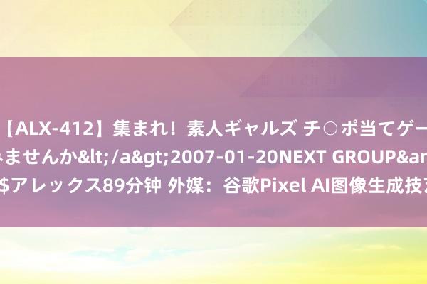 【ALX-412】集まれ！素人ギャルズ チ○ポ当てゲームで賞金稼いでみませんか</a>2007-01-20NEXT GROUP&$アレックス89分钟 外媒：谷歌Pixel AI图像生成技艺与裁剪器具令东说念主不安