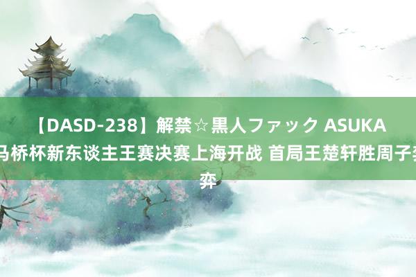 【DASD-238】解禁☆黒人ファック ASUKA 马桥杯新东谈主王赛决赛上海开战 首局王楚轩胜周子弈