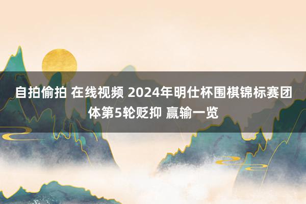 自拍偷拍 在线视频 2024年明仕杯围棋锦标赛团体第5轮贬抑 赢输一览