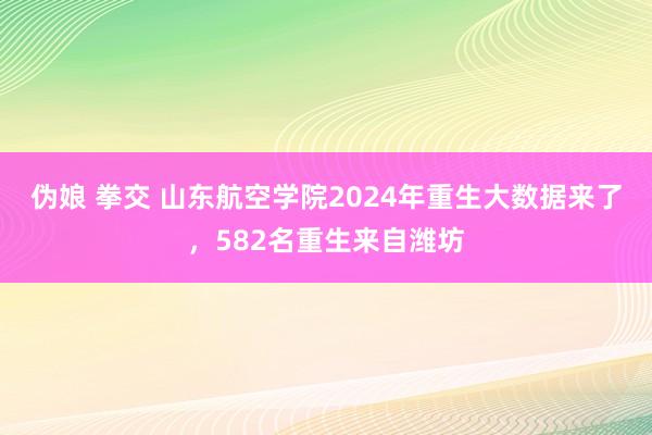 伪娘 拳交 山东航空学院2024年重生大数据来了，582名重生来自潍坊