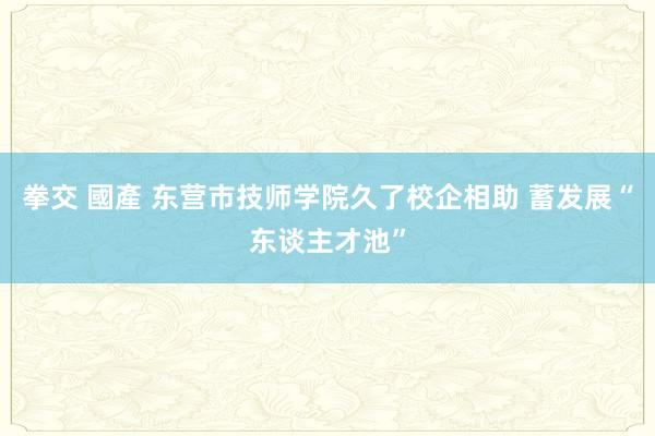 拳交 國產 东营市技师学院久了校企相助 蓄发展“东谈主才池”