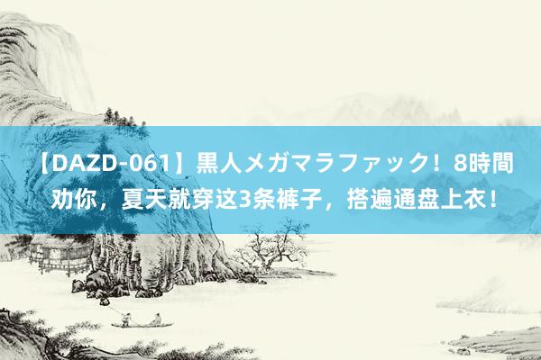 【DAZD-061】黒人メガマラファック！8時間 劝你，夏天就穿这3条裤子，搭遍通盘上衣！