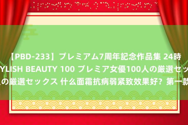 【PBD-233】プレミアム7周年記念作品集 24時間 PREMIUM STYLISH BEAUTY 100 プレミア女優100人の厳選セックス 什么面霜抗病弱紧致效果好？第一款被低估的紧致肌肤决策