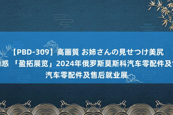 【PBD-309】高画質 お姉さんの見せつけ美尻＆美脚の誘惑 「盈拓展览」2024年俄罗斯莫斯科汽车零配件及售后就业展