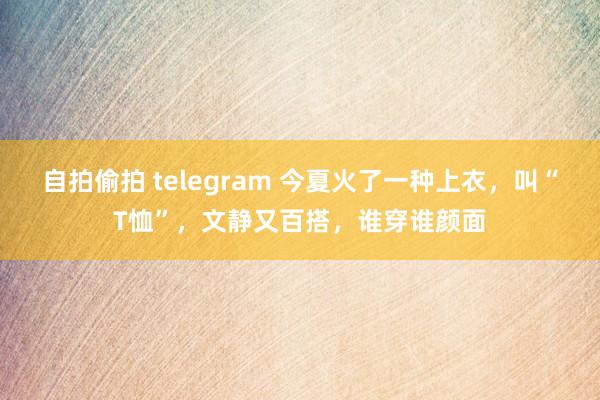 自拍偷拍 telegram 今夏火了一种上衣，叫“T恤”，文静又百搭，谁穿谁颜面