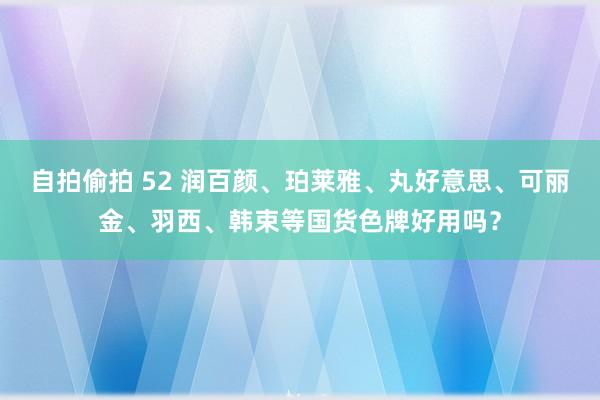 自拍偷拍 52 润百颜、珀莱雅、丸好意思、可丽金、羽西、韩束等国货色牌好用吗？