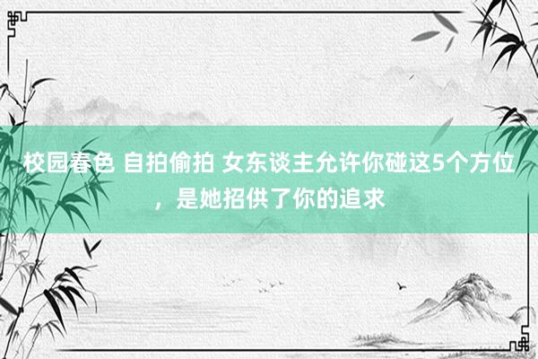 校园春色 自拍偷拍 女东谈主允许你碰这5个方位，是她招供了你的追求