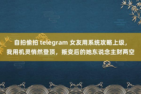 自拍偷拍 telegram 女友用系统攻略上级，我用机灵悄然登顶，叛变后的她东说念主财两空