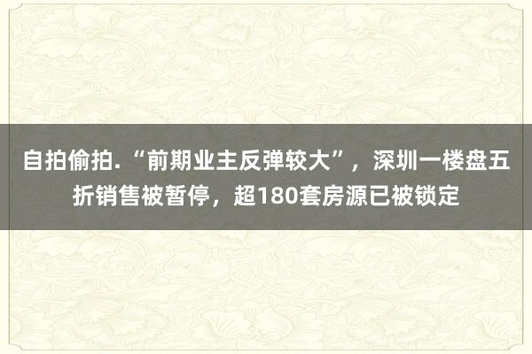 自拍偷拍. “前期业主反弹较大”，深圳一楼盘五折销售被暂停，超180套房源已被锁定