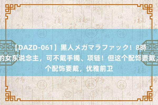 【DAZD-061】黒人メガマラファック！8時間 上年龄的女东说念主，可不戴手镯、项链！但这个配饰要戴，优雅前卫