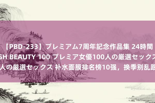 【PBD-233】プレミアム7周年記念作品集 24時間 PREMIUM STYLISH BEAUTY 100 プレミア女優100人の厳選セックス 补水面膜排名榜10强，换季别乱跟风！热点面膜回购