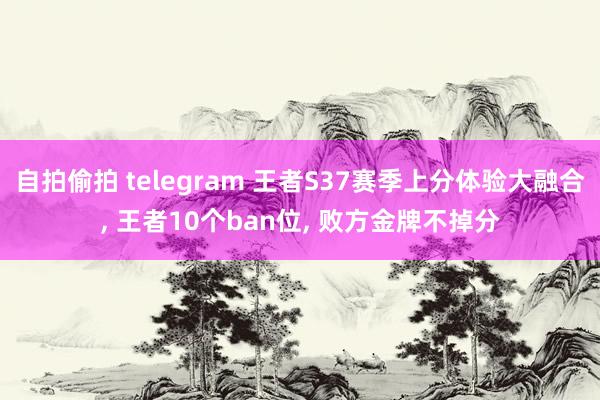 自拍偷拍 telegram 王者S37赛季上分体验大融合, 王者10个ban位, 败方金牌不掉分