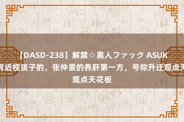 【DASD-238】解禁☆黒人ファック ASUKA 家有近视孩子的，张仲景的养肝第一方，号称升迁观点天花板